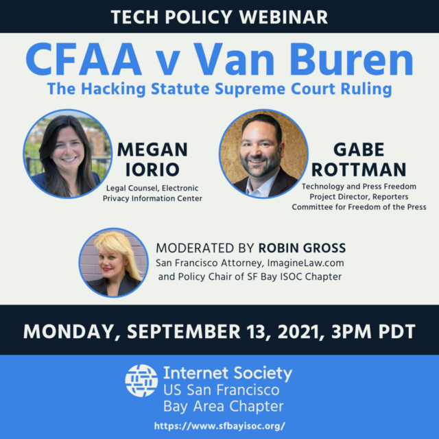 Tech Policy Webinar, CFAA v Van Buren, The Hacking Statute Supreme Court Ruling, Monday, September 13, 2021 at 3pm PDT. Megan Iorio - Legal Counsel, Electronic Privacy Information Center, Gabe Rottman - Technology and Press Freedom Project Director, Reporters Committee for Freedom of the Press. Moderated by Robin Gross - San Francisco Attorney, ImagineLaw.com and policy chair of SF Bay ISOC Chapter. Hosted by the Internet Society - US San Francisco Bay Area Chapter. sfbayisoc.org